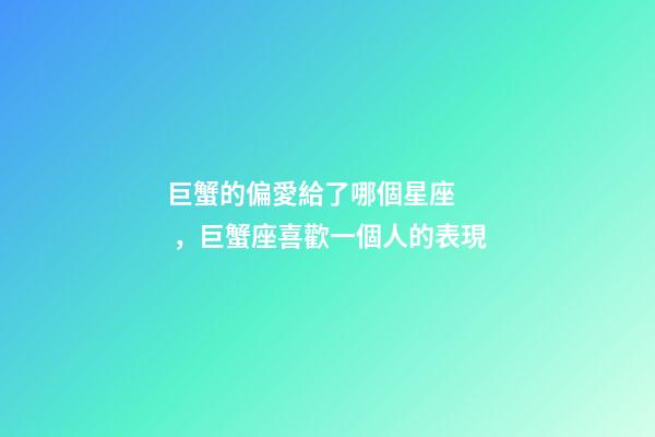 巨蟹的偏愛給了哪個星座，巨蟹座喜歡一個人的表現
